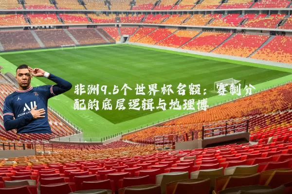 非洲9.5个世界杯名额:赛制分配的底层逻辑与地理博弈
