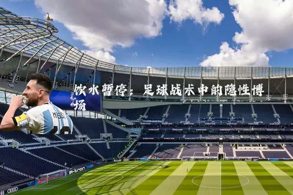 饮水暂停:足球战术中的隐性博弈场