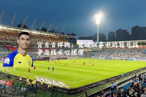 官方吉祥物:竞技叙事中的符号战争与战术心理博弈