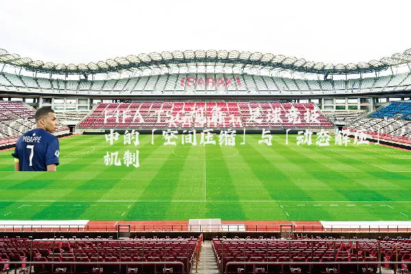 FIFA TSG视角:足球竞技中的「空间压缩」与「动态解压」机制